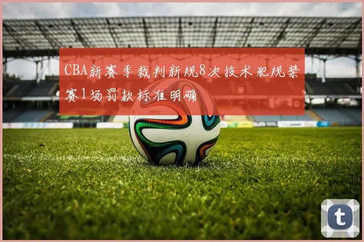 CBA新赛季裁判新规8次技术犯规禁赛1场罚款标准明确