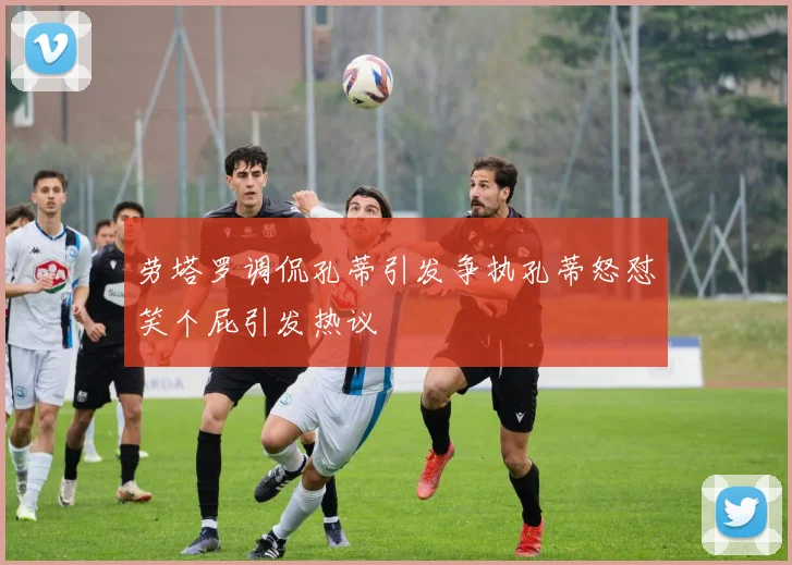劳塔罗调侃孔蒂引发争执孔蒂怒怼笑个屁引发热议