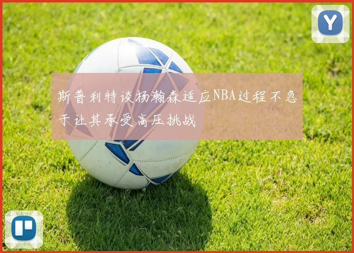 斯普利特谈杨瀚森适应NBA过程不急于让其承受高压挑战