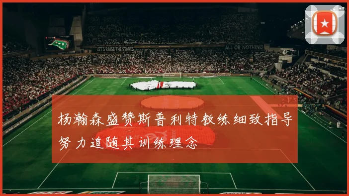 杨瀚森盛赞斯普利特教练细致指导努力追随其训练理念