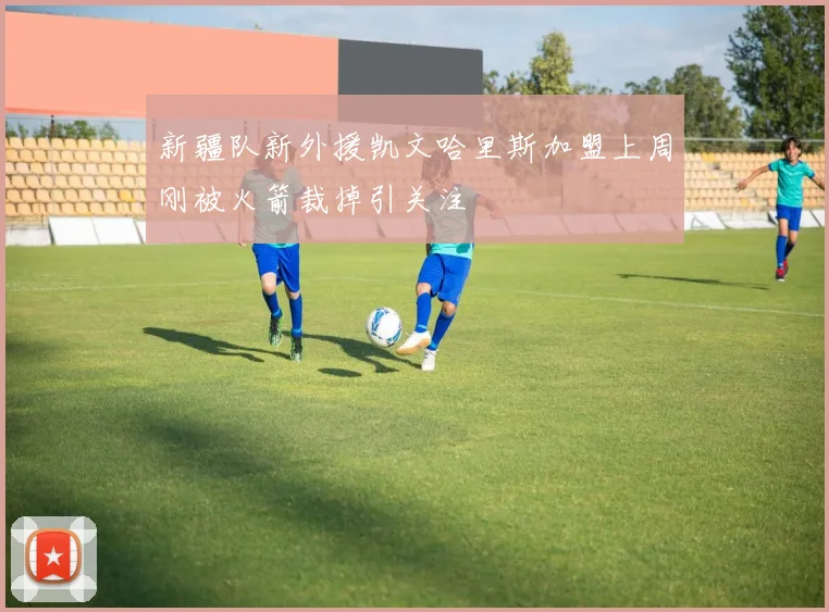 新疆队新外援凯文哈里斯加盟上周刚被火箭裁掉引关注