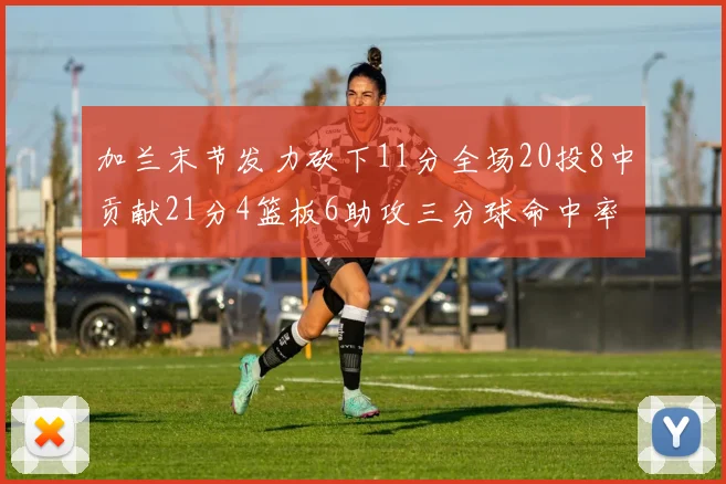加兰末节发力砍下11分全场20投8中贡献21分4篮板6助攻三分球命中率高达375