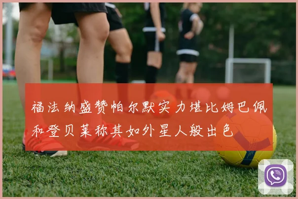 福法纳盛赞帕尔默实力堪比姆巴佩和登贝莱称其如外星人般出色