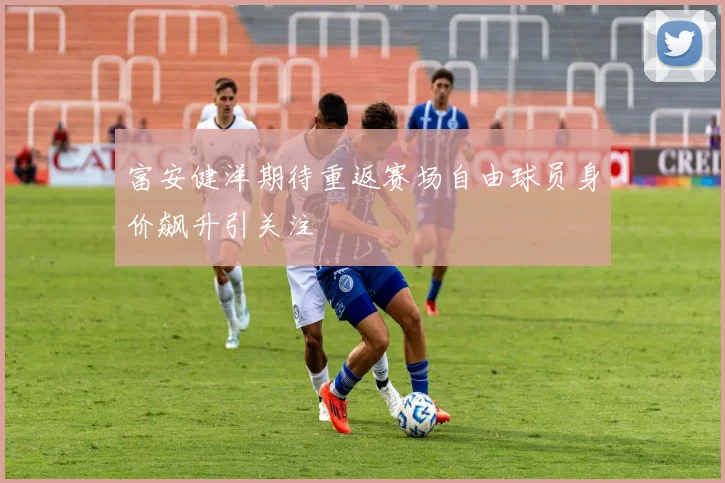 富安健洋期待重返赛场自由球员身价飙升引关注