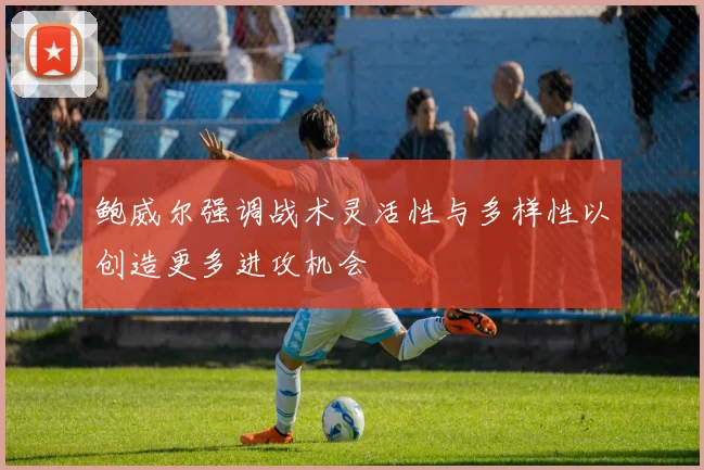 鲍威尔强调战术灵活性与多样性以创造更多进攻机会