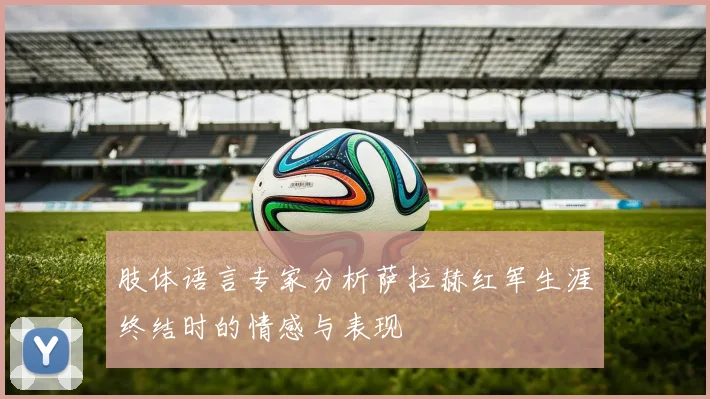 肢体语言专家分析萨拉赫红军生涯终结时的情感与表现