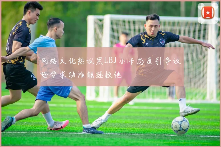网络文化热议黑LBJ小卡态度引争议哈登求助谁能拯救他