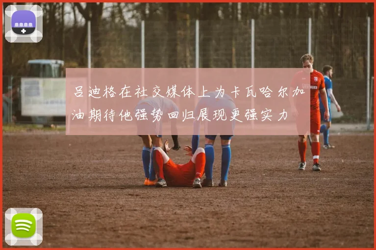 吕迪格在社交媒体上为卡瓦哈尔加油期待他强势回归展现更强实力
