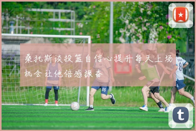 桑托斯谈投篮自信心提升每天上场机会让他倍感振奋
