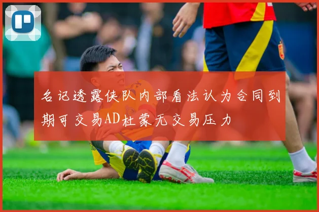 名记透露侠队内部看法认为合同到期可交易AD杜蒙无交易压力