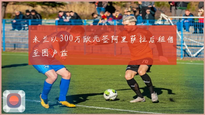 米兰以300万欧元签阿里萨拉后租借至图卢兹