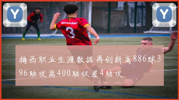 梅西职业生涯数据再创新高886球396助攻离400助仅差4助攻