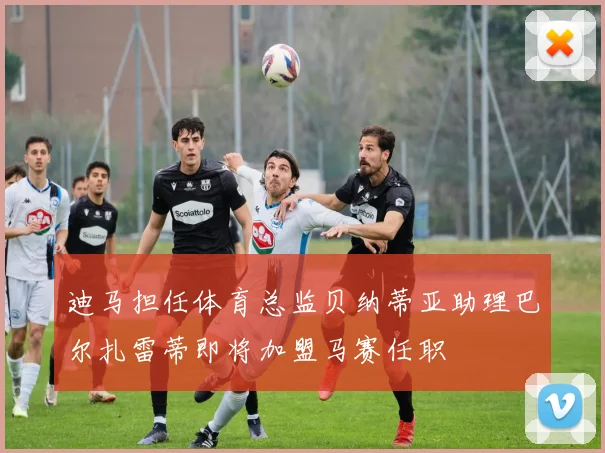 迪马担任体育总监贝纳蒂亚助理巴尔扎雷蒂即将加盟马赛任职