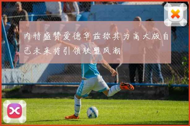 内特盛赞爱德华兹称其为高大版自己未来将引领联盟风潮