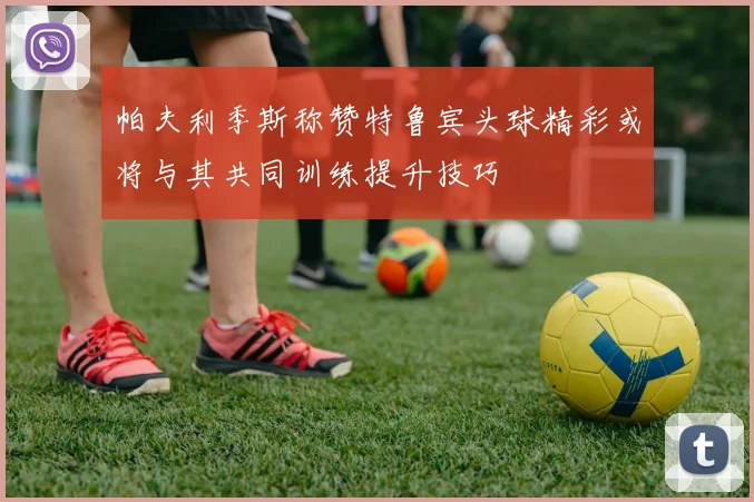 帕夫利季斯称赞特鲁宾头球精彩或将与其共同训练提升技巧