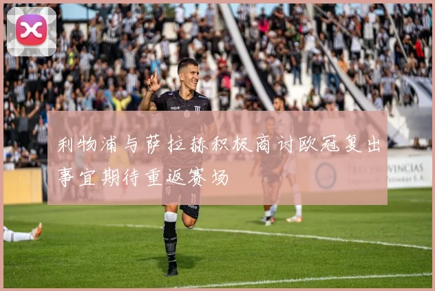 利物浦与萨拉赫积极商讨欧冠复出事宜期待重返赛场
