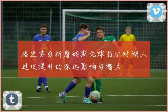 格里芬分析詹姆斯无球打法对湖人进攻提升的深远影响与潜力