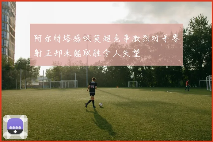 阿尔特塔感叹英超竞争激烈对手零射正却未能取胜令人失望