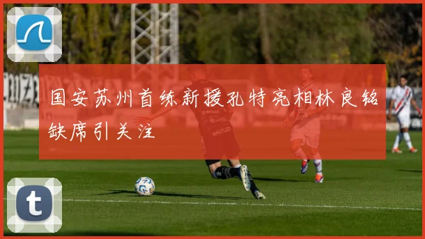 国安苏州首练新援孔特亮相林良铭缺席引关注