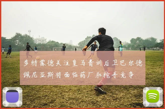 多特蒙德关注皇马青训后卫巴尔德佩尼亚斯将面临药厂和枪手竞争