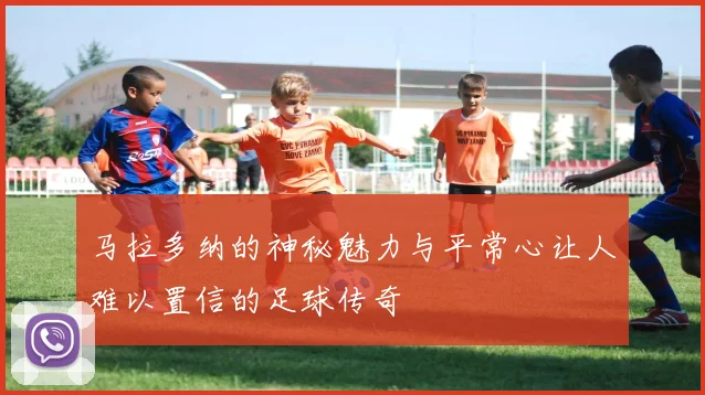 马拉多纳的神秘魅力与平常心让人难以置信的足球传奇