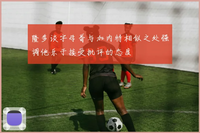 隆多谈字母哥与加内特相似之处强调他乐于接受批评的态度
