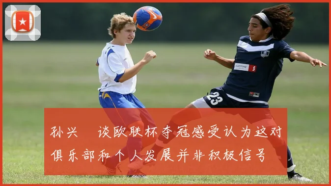 孙兴慜谈欧联杯夺冠感受认为这对俱乐部和个人发展并非积极信号