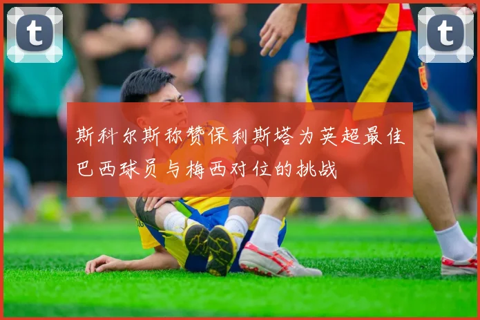 斯科尔斯称赞保利斯塔为英超最佳巴西球员与梅西对位的挑战