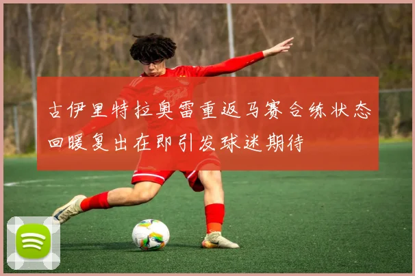 古伊里特拉奥雷重返马赛合练状态回暖复出在即引发球迷期待