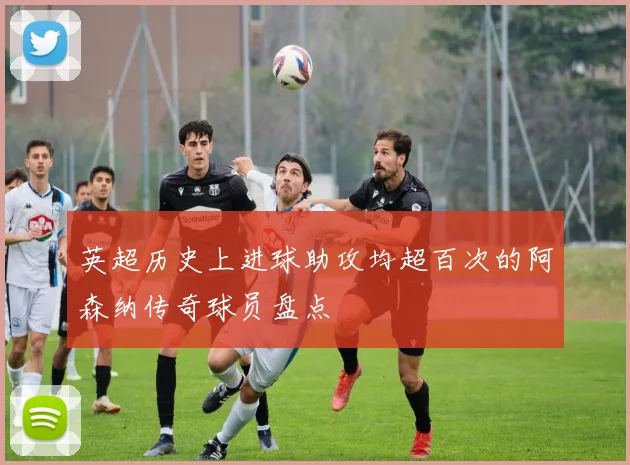 英超历史上进球助攻均超百次的阿森纳传奇球员盘点