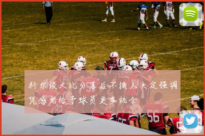 科尔谈大比分落后不换人决定强调凭感觉给予球员更多机会