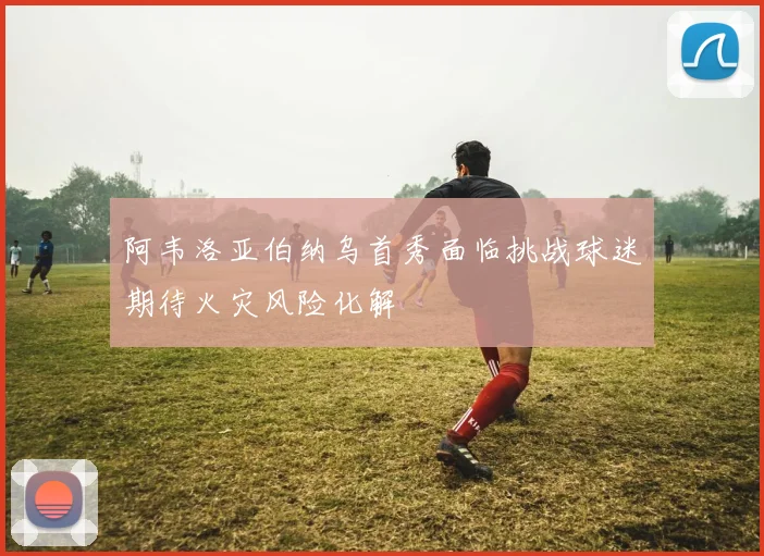 阿韦洛亚伯纳乌首秀面临挑战球迷期待火灾风险化解