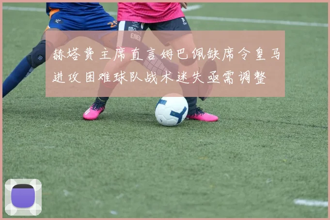 赫塔费主席直言姆巴佩缺席令皇马进攻困难球队战术迷失亟需调整