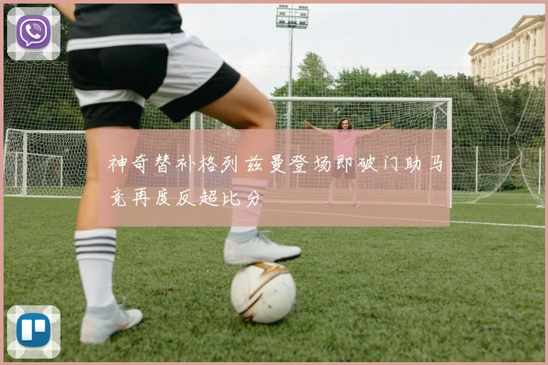 神奇替补格列兹曼登场即破门助马竞再度反超比分