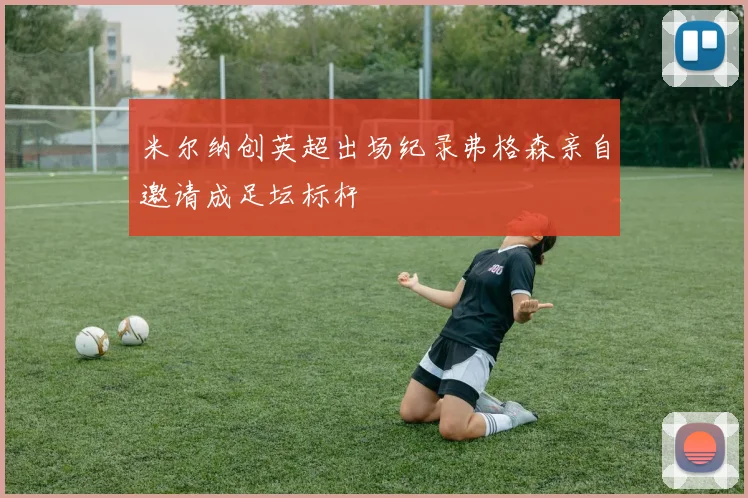 米尔纳创英超出场纪录弗格森亲自邀请成足坛标杆