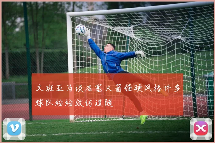 文班亚马谈活塞火箭强硬风格许多球队纷纷效仿追随