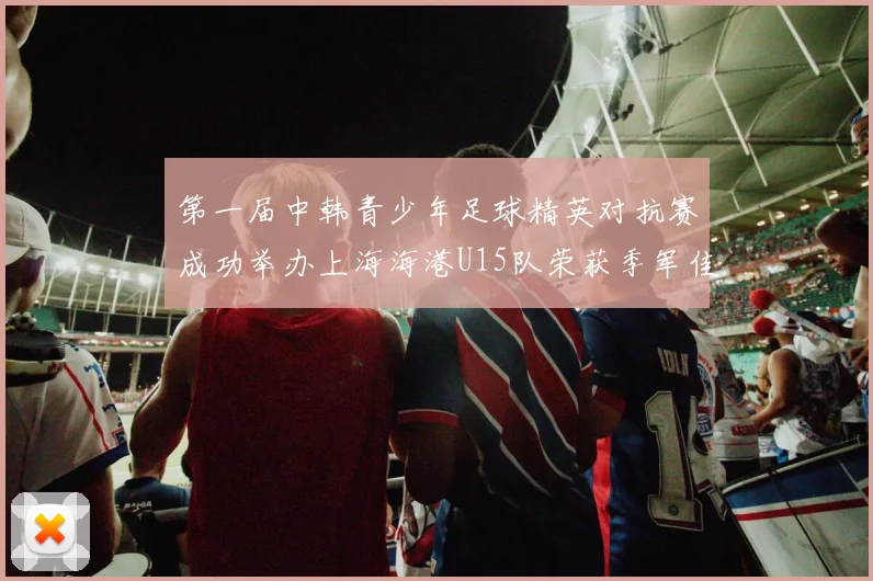 第一届中韩青少年足球精英对抗赛成功举办上海海港U15队荣获季军佳绩