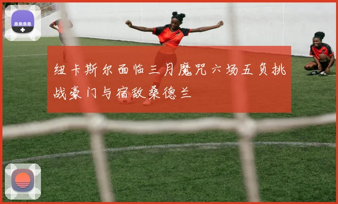 纽卡斯尔面临三月魔咒六场五负挑战豪门与宿敌桑德兰