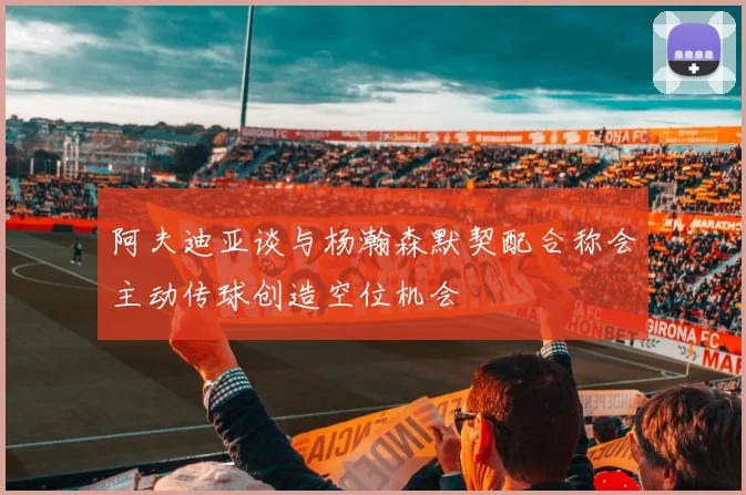 阿夫迪亚谈与杨瀚森默契配合称会主动传球创造空位机会