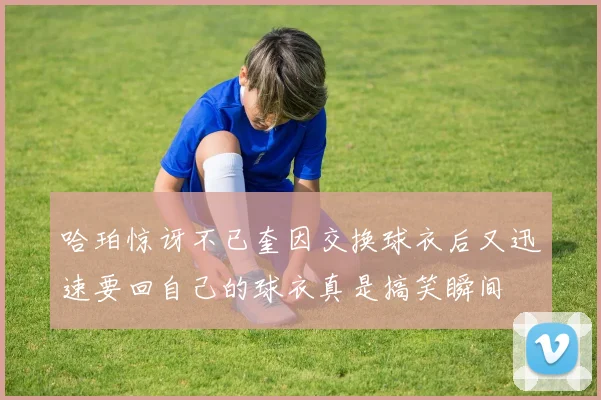哈珀惊讶不已奎因交换球衣后又迅速要回自己的球衣真是搞笑瞬间
