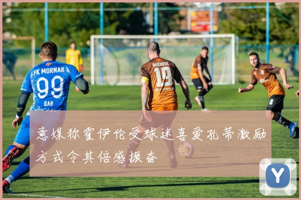 意媒称霍伊伦受球迷喜爱孔蒂激励方式令其倍感振奋