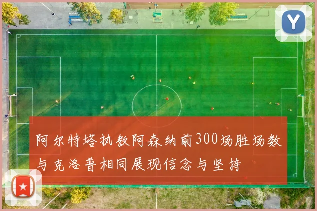 阿尔特塔执教阿森纳前300场胜场数与克洛普相同展现信念与坚持
