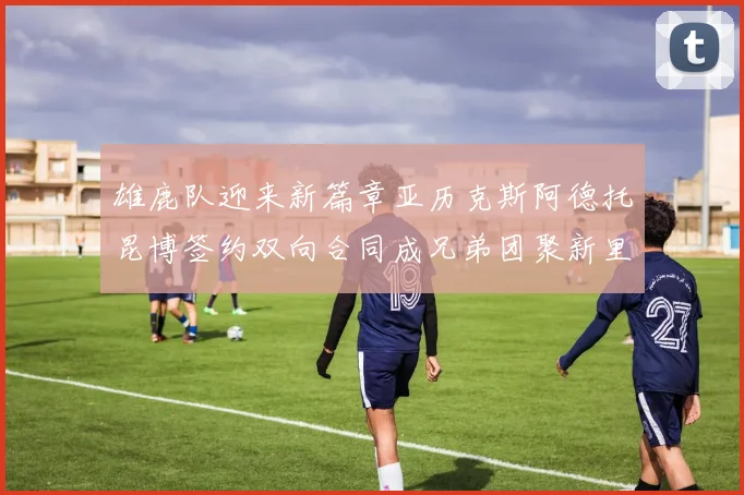雄鹿队迎来新篇章亚历克斯阿德托昆博签约双向合同成兄弟团聚新里程碑