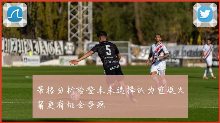 蒂格分析哈登未来选择认为重返火箭更有机会争冠