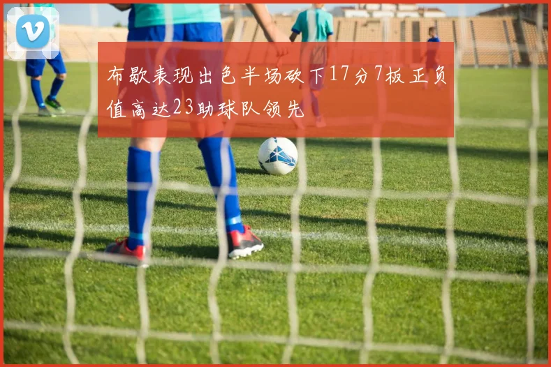 布歇表现出色半场砍下17分7板正负值高达23助球队领先